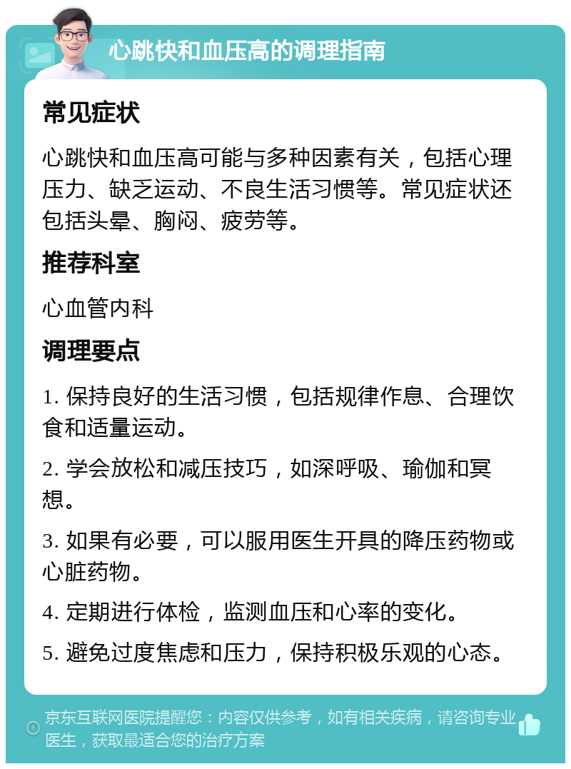 心跳快和血压高的调理指南 常见症状 心跳快和血压高可能与多种因素有关，包括心理压力、缺乏运动、不良生活习惯等。常见症状还包括头晕、胸闷、疲劳等。 推荐科室 心血管内科 调理要点 1. 保持良好的生活习惯，包括规律作息、合理饮食和适量运动。 2. 学会放松和减压技巧，如深呼吸、瑜伽和冥想。 3. 如果有必要，可以服用医生开具的降压药物或心脏药物。 4. 定期进行体检，监测血压和心率的变化。 5. 避免过度焦虑和压力，保持积极乐观的心态。