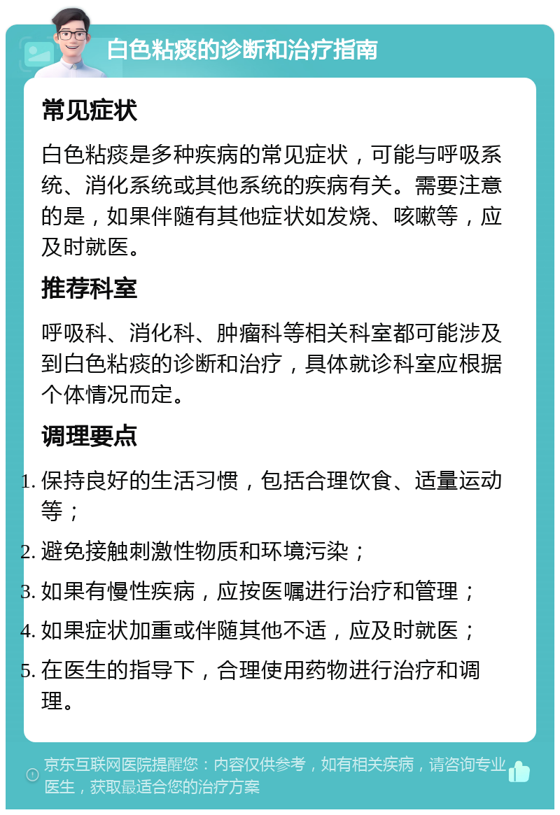 白色粘痰的诊断和治疗指南 常见症状 白色粘痰是多种疾病的常见症状，可能与呼吸系统、消化系统或其他系统的疾病有关。需要注意的是，如果伴随有其他症状如发烧、咳嗽等，应及时就医。 推荐科室 呼吸科、消化科、肿瘤科等相关科室都可能涉及到白色粘痰的诊断和治疗，具体就诊科室应根据个体情况而定。 调理要点 保持良好的生活习惯，包括合理饮食、适量运动等； 避免接触刺激性物质和环境污染； 如果有慢性疾病，应按医嘱进行治疗和管理； 如果症状加重或伴随其他不适，应及时就医； 在医生的指导下，合理使用药物进行治疗和调理。