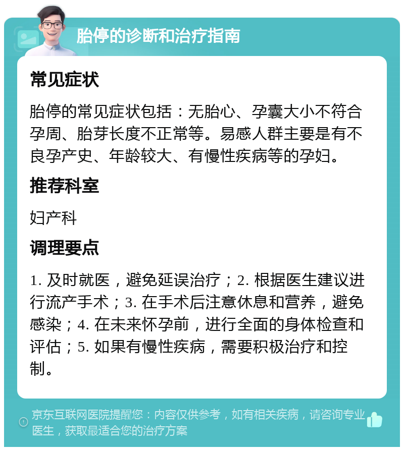 胎停的诊断和治疗指南 常见症状 胎停的常见症状包括：无胎心、孕囊大小不符合孕周、胎芽长度不正常等。易感人群主要是有不良孕产史、年龄较大、有慢性疾病等的孕妇。 推荐科室 妇产科 调理要点 1. 及时就医，避免延误治疗；2. 根据医生建议进行流产手术；3. 在手术后注意休息和营养，避免感染；4. 在未来怀孕前，进行全面的身体检查和评估；5. 如果有慢性疾病，需要积极治疗和控制。