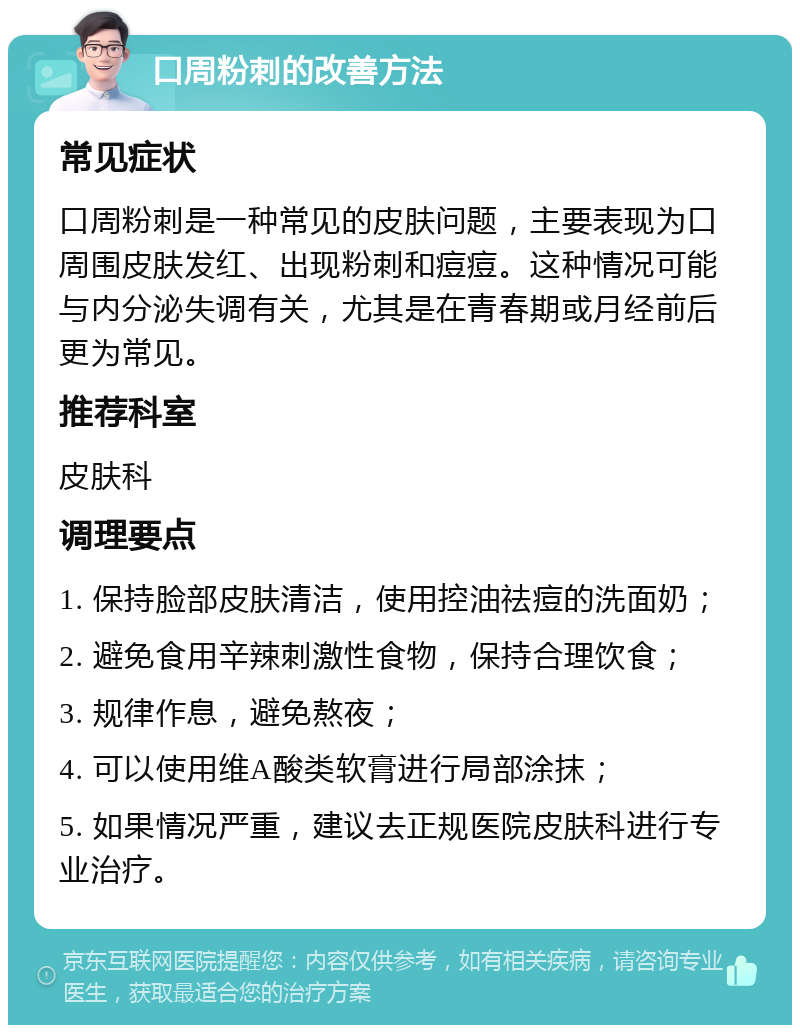 口周粉刺的改善方法 常见症状 口周粉刺是一种常见的皮肤问题，主要表现为口周围皮肤发红、出现粉刺和痘痘。这种情况可能与内分泌失调有关，尤其是在青春期或月经前后更为常见。 推荐科室 皮肤科 调理要点 1. 保持脸部皮肤清洁，使用控油祛痘的洗面奶； 2. 避免食用辛辣刺激性食物，保持合理饮食； 3. 规律作息，避免熬夜； 4. 可以使用维A酸类软膏进行局部涂抹； 5. 如果情况严重，建议去正规医院皮肤科进行专业治疗。