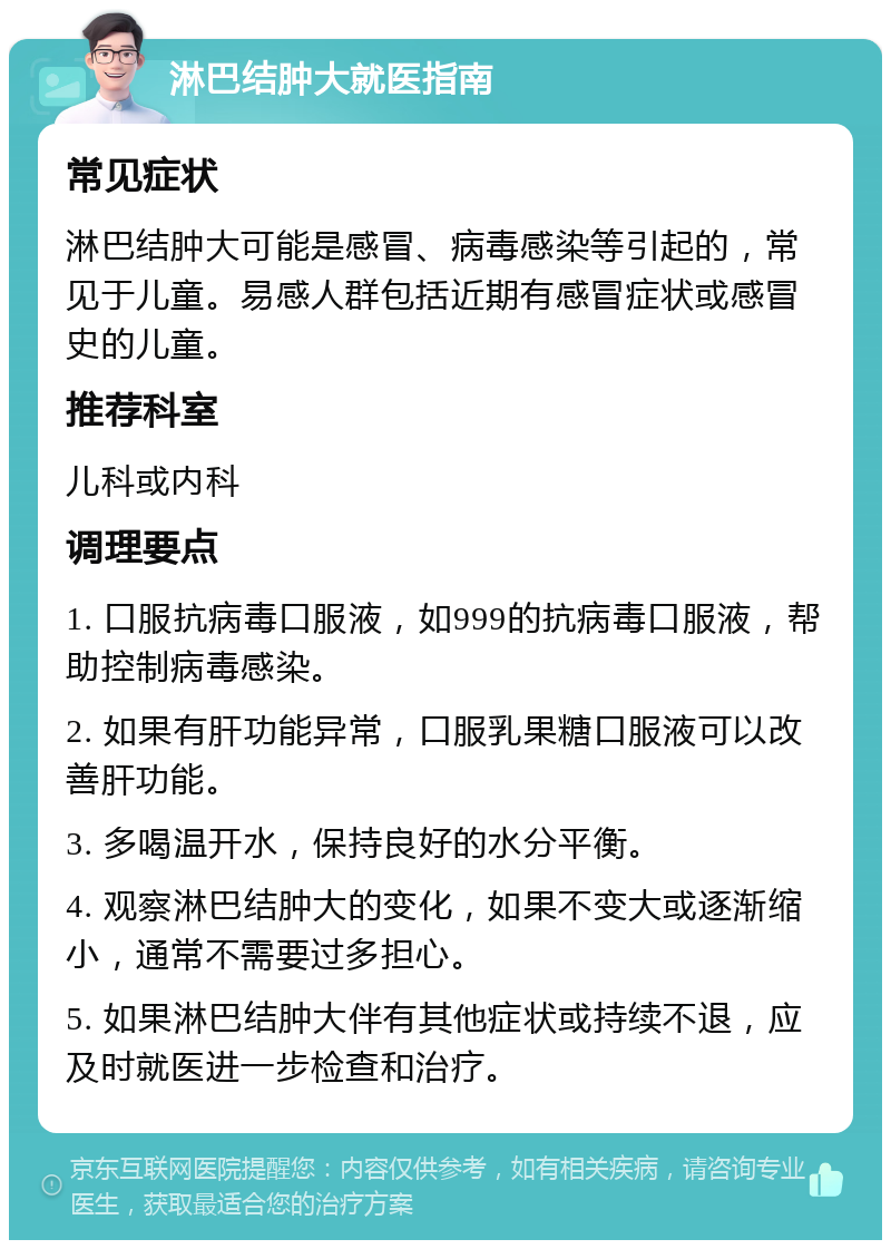 淋巴结肿大就医指南 常见症状 淋巴结肿大可能是感冒、病毒感染等引起的，常见于儿童。易感人群包括近期有感冒症状或感冒史的儿童。 推荐科室 儿科或内科 调理要点 1. 口服抗病毒口服液，如999的抗病毒口服液，帮助控制病毒感染。 2. 如果有肝功能异常，口服乳果糖口服液可以改善肝功能。 3. 多喝温开水，保持良好的水分平衡。 4. 观察淋巴结肿大的变化，如果不变大或逐渐缩小，通常不需要过多担心。 5. 如果淋巴结肿大伴有其他症状或持续不退，应及时就医进一步检查和治疗。