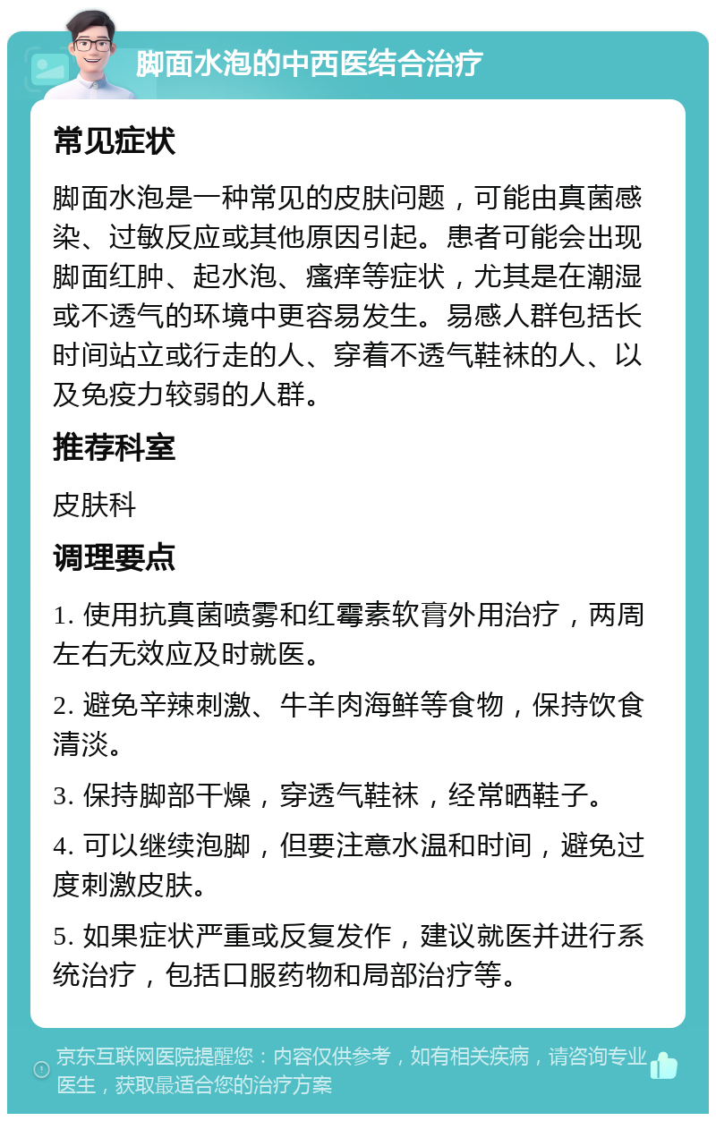 脚面水泡的中西医结合治疗 常见症状 脚面水泡是一种常见的皮肤问题，可能由真菌感染、过敏反应或其他原因引起。患者可能会出现脚面红肿、起水泡、瘙痒等症状，尤其是在潮湿或不透气的环境中更容易发生。易感人群包括长时间站立或行走的人、穿着不透气鞋袜的人、以及免疫力较弱的人群。 推荐科室 皮肤科 调理要点 1. 使用抗真菌喷雾和红霉素软膏外用治疗，两周左右无效应及时就医。 2. 避免辛辣刺激、牛羊肉海鲜等食物，保持饮食清淡。 3. 保持脚部干燥，穿透气鞋袜，经常晒鞋子。 4. 可以继续泡脚，但要注意水温和时间，避免过度刺激皮肤。 5. 如果症状严重或反复发作，建议就医并进行系统治疗，包括口服药物和局部治疗等。