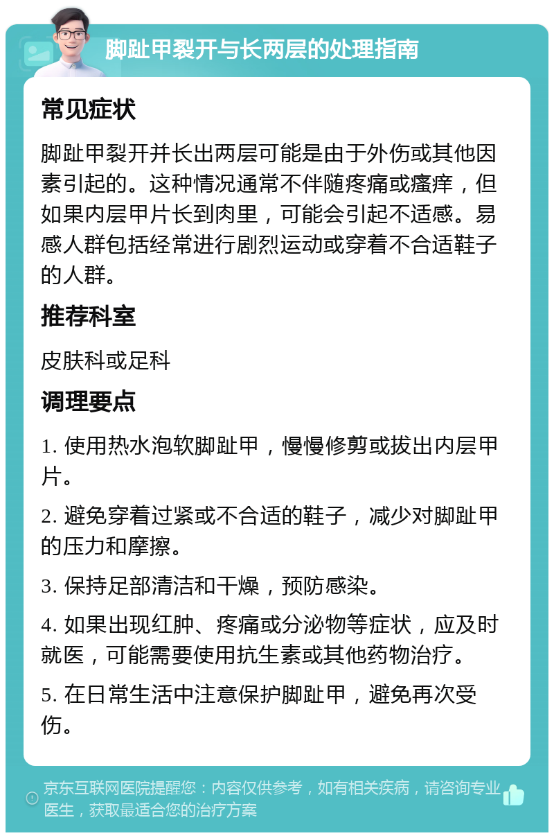 脚趾甲裂开与长两层的处理指南 常见症状 脚趾甲裂开并长出两层可能是由于外伤或其他因素引起的。这种情况通常不伴随疼痛或瘙痒，但如果内层甲片长到肉里，可能会引起不适感。易感人群包括经常进行剧烈运动或穿着不合适鞋子的人群。 推荐科室 皮肤科或足科 调理要点 1. 使用热水泡软脚趾甲，慢慢修剪或拔出内层甲片。 2. 避免穿着过紧或不合适的鞋子，减少对脚趾甲的压力和摩擦。 3. 保持足部清洁和干燥，预防感染。 4. 如果出现红肿、疼痛或分泌物等症状，应及时就医，可能需要使用抗生素或其他药物治疗。 5. 在日常生活中注意保护脚趾甲，避免再次受伤。