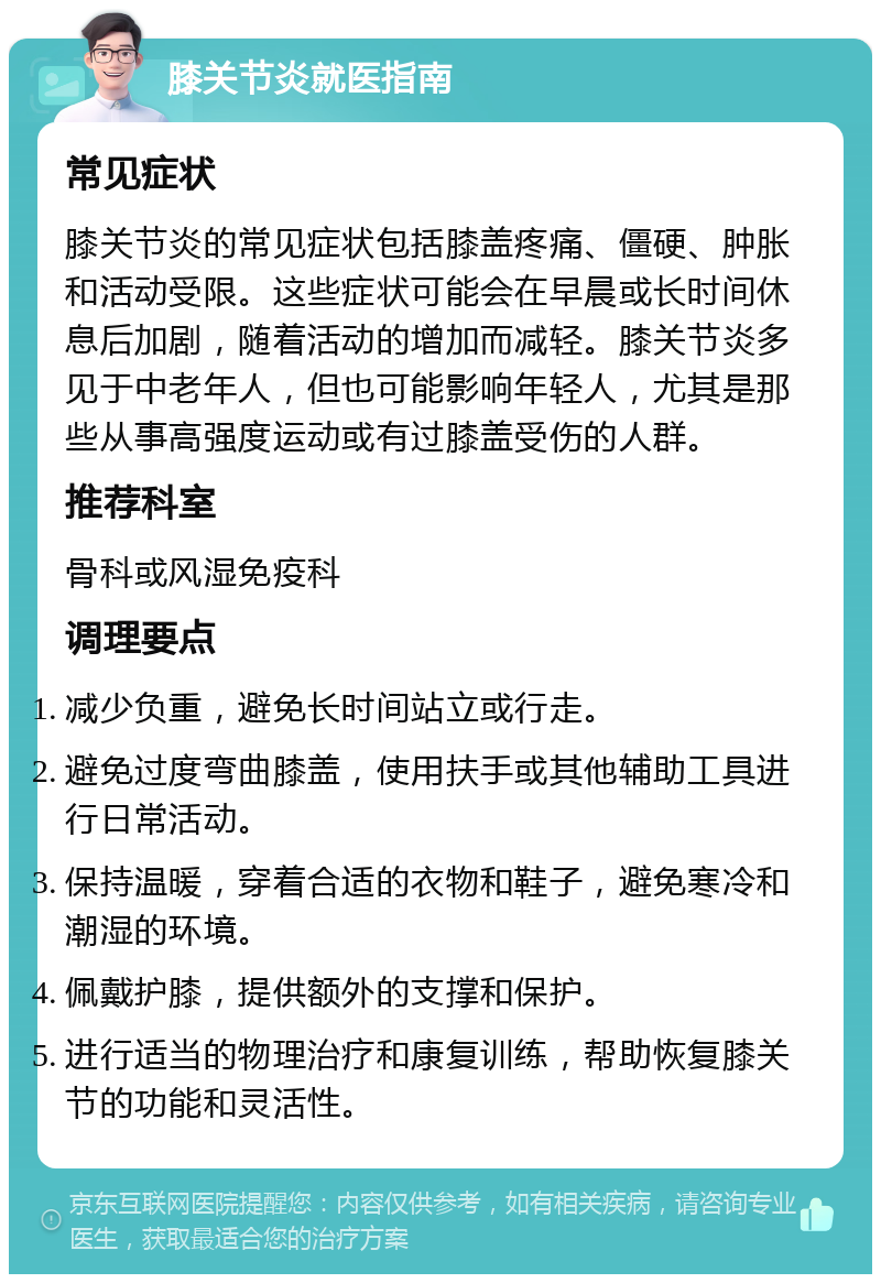 膝关节炎就医指南 常见症状 膝关节炎的常见症状包括膝盖疼痛、僵硬、肿胀和活动受限。这些症状可能会在早晨或长时间休息后加剧，随着活动的增加而减轻。膝关节炎多见于中老年人，但也可能影响年轻人，尤其是那些从事高强度运动或有过膝盖受伤的人群。 推荐科室 骨科或风湿免疫科 调理要点 减少负重，避免长时间站立或行走。 避免过度弯曲膝盖，使用扶手或其他辅助工具进行日常活动。 保持温暖，穿着合适的衣物和鞋子，避免寒冷和潮湿的环境。 佩戴护膝，提供额外的支撑和保护。 进行适当的物理治疗和康复训练，帮助恢复膝关节的功能和灵活性。