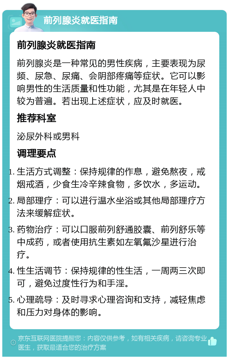 前列腺炎就医指南 前列腺炎就医指南 前列腺炎是一种常见的男性疾病，主要表现为尿频、尿急、尿痛、会阴部疼痛等症状。它可以影响男性的生活质量和性功能，尤其是在年轻人中较为普遍。若出现上述症状，应及时就医。 推荐科室 泌尿外科或男科 调理要点 生活方式调整：保持规律的作息，避免熬夜，戒烟戒酒，少食生冷辛辣食物，多饮水，多运动。 局部理疗：可以进行温水坐浴或其他局部理疗方法来缓解症状。 药物治疗：可以口服前列舒通胶囊、前列舒乐等中成药，或者使用抗生素如左氧氟沙星进行治疗。 性生活调节：保持规律的性生活，一周两三次即可，避免过度性行为和手淫。 心理疏导：及时寻求心理咨询和支持，减轻焦虑和压力对身体的影响。