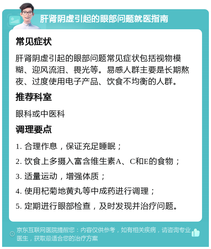 肝肾阴虚引起的眼部问题就医指南 常见症状 肝肾阴虚引起的眼部问题常见症状包括视物模糊、迎风流泪、畏光等。易感人群主要是长期熬夜、过度使用电子产品、饮食不均衡的人群。 推荐科室 眼科或中医科 调理要点 1. 合理作息，保证充足睡眠； 2. 饮食上多摄入富含维生素A、C和E的食物； 3. 适量运动，增强体质； 4. 使用杞菊地黄丸等中成药进行调理； 5. 定期进行眼部检查，及时发现并治疗问题。