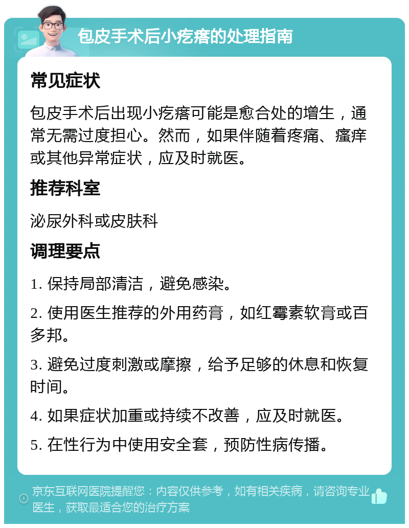 包皮手术后小疙瘩的处理指南 常见症状 包皮手术后出现小疙瘩可能是愈合处的增生，通常无需过度担心。然而，如果伴随着疼痛、瘙痒或其他异常症状，应及时就医。 推荐科室 泌尿外科或皮肤科 调理要点 1. 保持局部清洁，避免感染。 2. 使用医生推荐的外用药膏，如红霉素软膏或百多邦。 3. 避免过度刺激或摩擦，给予足够的休息和恢复时间。 4. 如果症状加重或持续不改善，应及时就医。 5. 在性行为中使用安全套，预防性病传播。