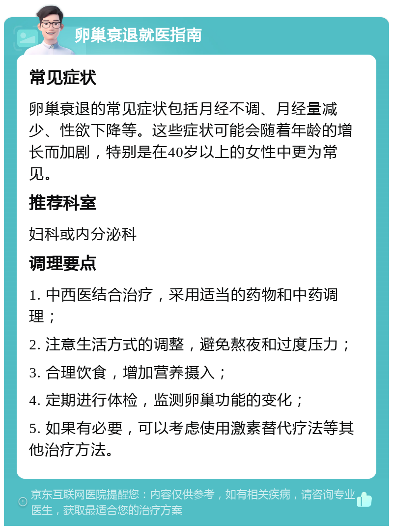 卵巢衰退就医指南 常见症状 卵巢衰退的常见症状包括月经不调、月经量减少、性欲下降等。这些症状可能会随着年龄的增长而加剧，特别是在40岁以上的女性中更为常见。 推荐科室 妇科或内分泌科 调理要点 1. 中西医结合治疗，采用适当的药物和中药调理； 2. 注意生活方式的调整，避免熬夜和过度压力； 3. 合理饮食，增加营养摄入； 4. 定期进行体检，监测卵巢功能的变化； 5. 如果有必要，可以考虑使用激素替代疗法等其他治疗方法。