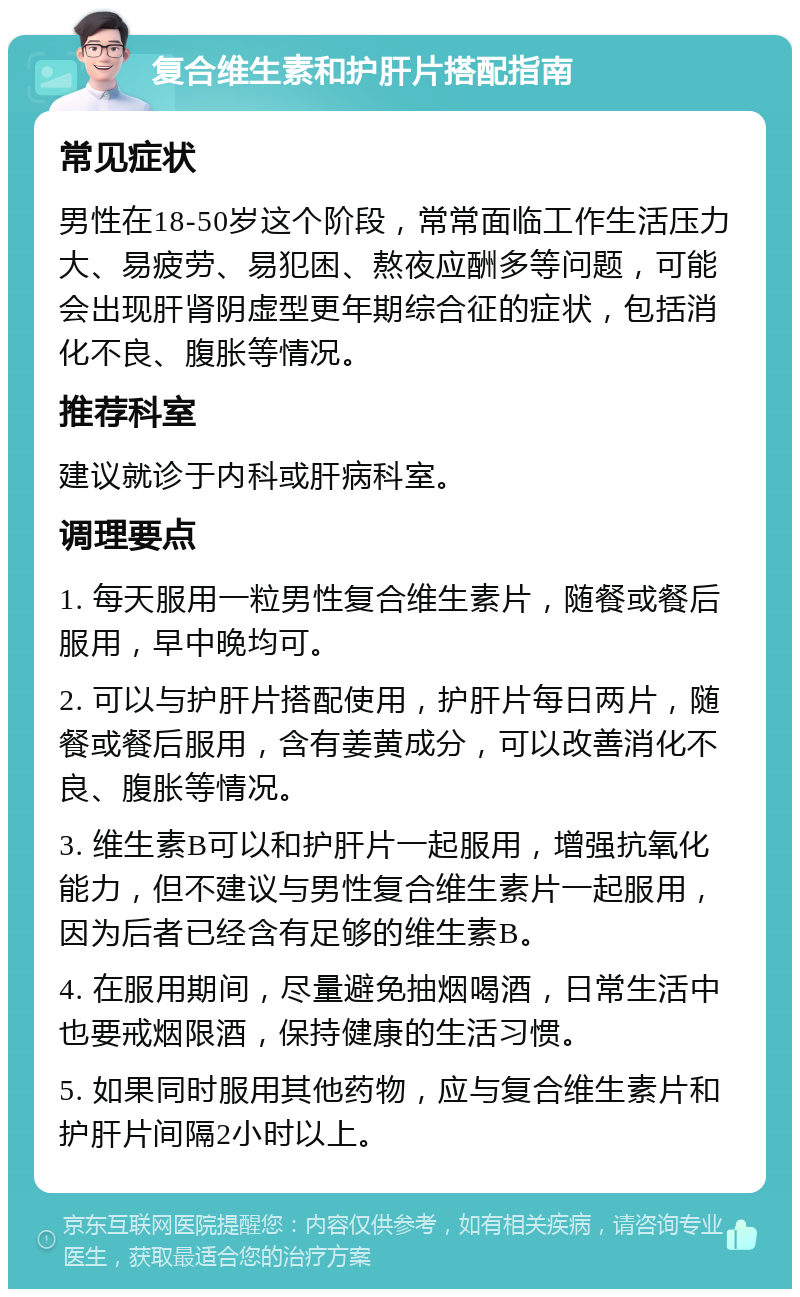 复合维生素和护肝片搭配指南 常见症状 男性在18-50岁这个阶段，常常面临工作生活压力大、易疲劳、易犯困、熬夜应酬多等问题，可能会出现肝肾阴虚型更年期综合征的症状，包括消化不良、腹胀等情况。 推荐科室 建议就诊于内科或肝病科室。 调理要点 1. 每天服用一粒男性复合维生素片，随餐或餐后服用，早中晚均可。 2. 可以与护肝片搭配使用，护肝片每日两片，随餐或餐后服用，含有姜黄成分，可以改善消化不良、腹胀等情况。 3. 维生素B可以和护肝片一起服用，增强抗氧化能力，但不建议与男性复合维生素片一起服用，因为后者已经含有足够的维生素B。 4. 在服用期间，尽量避免抽烟喝酒，日常生活中也要戒烟限酒，保持健康的生活习惯。 5. 如果同时服用其他药物，应与复合维生素片和护肝片间隔2小时以上。