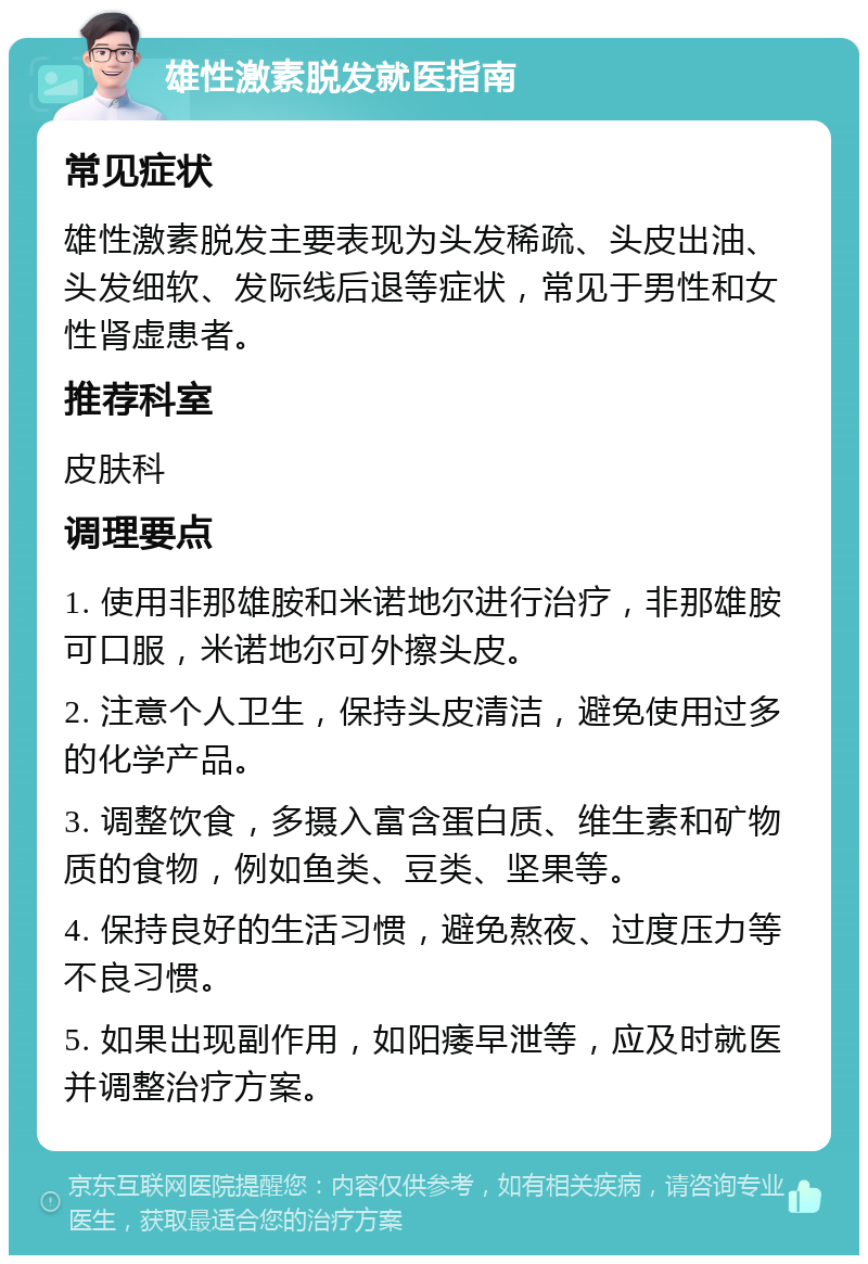 雄性激素脱发就医指南 常见症状 雄性激素脱发主要表现为头发稀疏、头皮出油、头发细软、发际线后退等症状，常见于男性和女性肾虚患者。 推荐科室 皮肤科 调理要点 1. 使用非那雄胺和米诺地尔进行治疗，非那雄胺可口服，米诺地尔可外擦头皮。 2. 注意个人卫生，保持头皮清洁，避免使用过多的化学产品。 3. 调整饮食，多摄入富含蛋白质、维生素和矿物质的食物，例如鱼类、豆类、坚果等。 4. 保持良好的生活习惯，避免熬夜、过度压力等不良习惯。 5. 如果出现副作用，如阳痿早泄等，应及时就医并调整治疗方案。