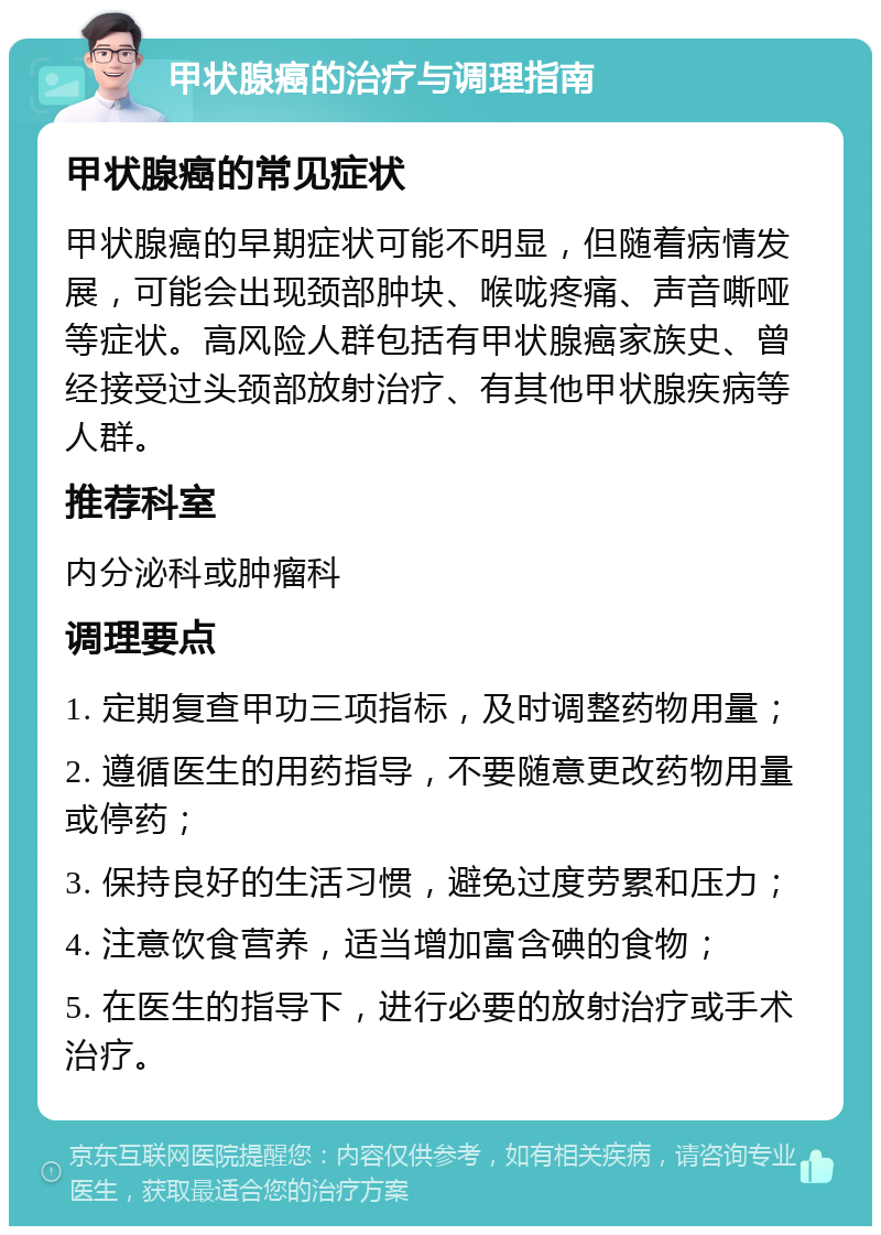 甲状腺癌的治疗与调理指南 甲状腺癌的常见症状 甲状腺癌的早期症状可能不明显，但随着病情发展，可能会出现颈部肿块、喉咙疼痛、声音嘶哑等症状。高风险人群包括有甲状腺癌家族史、曾经接受过头颈部放射治疗、有其他甲状腺疾病等人群。 推荐科室 内分泌科或肿瘤科 调理要点 1. 定期复查甲功三项指标，及时调整药物用量； 2. 遵循医生的用药指导，不要随意更改药物用量或停药； 3. 保持良好的生活习惯，避免过度劳累和压力； 4. 注意饮食营养，适当增加富含碘的食物； 5. 在医生的指导下，进行必要的放射治疗或手术治疗。