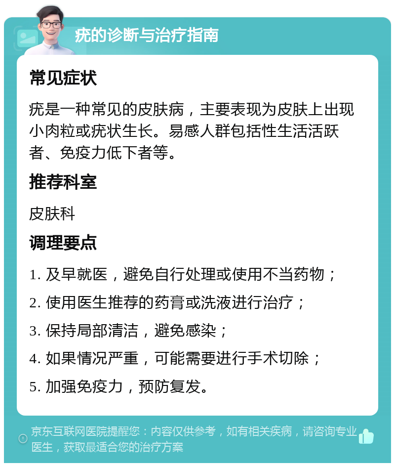 疣的诊断与治疗指南 常见症状 疣是一种常见的皮肤病，主要表现为皮肤上出现小肉粒或疣状生长。易感人群包括性生活活跃者、免疫力低下者等。 推荐科室 皮肤科 调理要点 1. 及早就医，避免自行处理或使用不当药物； 2. 使用医生推荐的药膏或洗液进行治疗； 3. 保持局部清洁，避免感染； 4. 如果情况严重，可能需要进行手术切除； 5. 加强免疫力，预防复发。