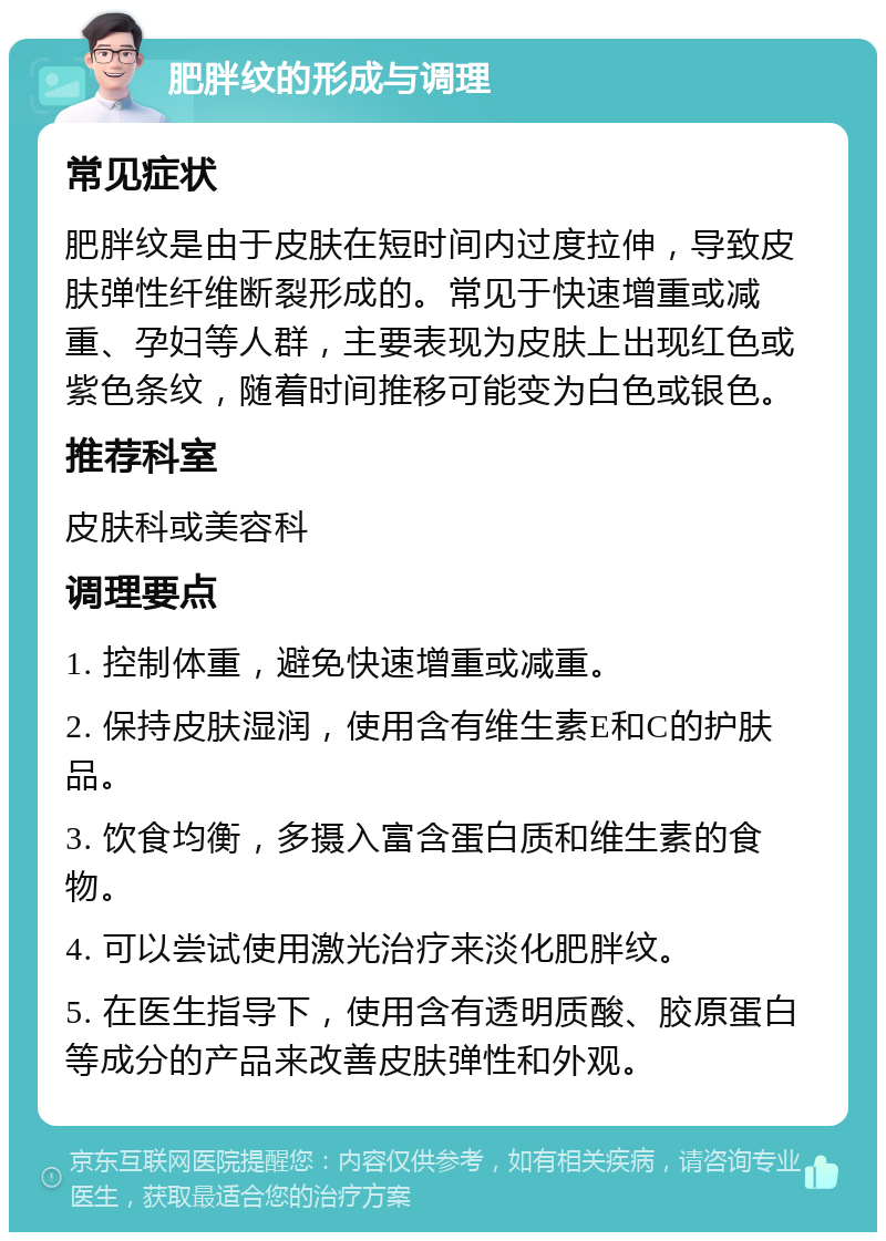 肥胖纹的形成与调理 常见症状 肥胖纹是由于皮肤在短时间内过度拉伸，导致皮肤弹性纤维断裂形成的。常见于快速增重或减重、孕妇等人群，主要表现为皮肤上出现红色或紫色条纹，随着时间推移可能变为白色或银色。 推荐科室 皮肤科或美容科 调理要点 1. 控制体重，避免快速增重或减重。 2. 保持皮肤湿润，使用含有维生素E和C的护肤品。 3. 饮食均衡，多摄入富含蛋白质和维生素的食物。 4. 可以尝试使用激光治疗来淡化肥胖纹。 5. 在医生指导下，使用含有透明质酸、胶原蛋白等成分的产品来改善皮肤弹性和外观。