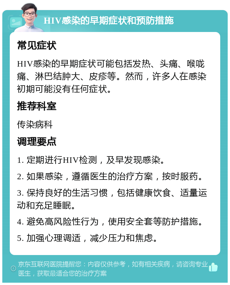 HIV感染的早期症状和预防措施 常见症状 HIV感染的早期症状可能包括发热、头痛、喉咙痛、淋巴结肿大、皮疹等。然而，许多人在感染初期可能没有任何症状。 推荐科室 传染病科 调理要点 1. 定期进行HIV检测，及早发现感染。 2. 如果感染，遵循医生的治疗方案，按时服药。 3. 保持良好的生活习惯，包括健康饮食、适量运动和充足睡眠。 4. 避免高风险性行为，使用安全套等防护措施。 5. 加强心理调适，减少压力和焦虑。