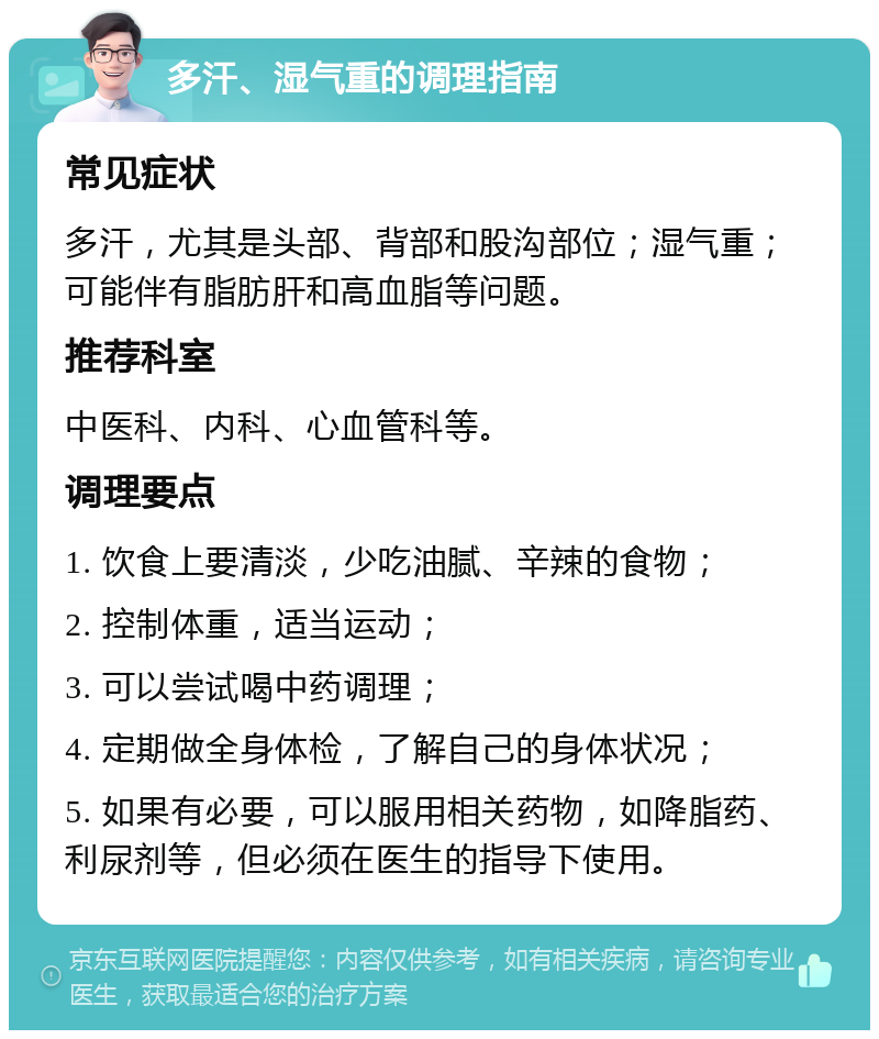 多汗、湿气重的调理指南 常见症状 多汗，尤其是头部、背部和股沟部位；湿气重；可能伴有脂肪肝和高血脂等问题。 推荐科室 中医科、内科、心血管科等。 调理要点 1. 饮食上要清淡，少吃油腻、辛辣的食物； 2. 控制体重，适当运动； 3. 可以尝试喝中药调理； 4. 定期做全身体检，了解自己的身体状况； 5. 如果有必要，可以服用相关药物，如降脂药、利尿剂等，但必须在医生的指导下使用。