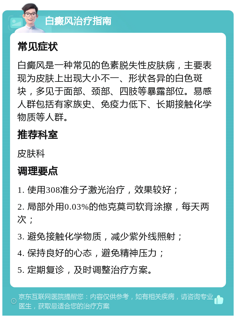 白癜风治疗指南 常见症状 白癜风是一种常见的色素脱失性皮肤病，主要表现为皮肤上出现大小不一、形状各异的白色斑块，多见于面部、颈部、四肢等暴露部位。易感人群包括有家族史、免疫力低下、长期接触化学物质等人群。 推荐科室 皮肤科 调理要点 1. 使用308准分子激光治疗，效果较好； 2. 局部外用0.03%的他克莫司软膏涂擦，每天两次； 3. 避免接触化学物质，减少紫外线照射； 4. 保持良好的心态，避免精神压力； 5. 定期复诊，及时调整治疗方案。