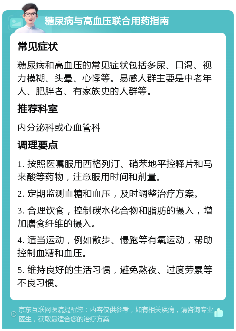 糖尿病与高血压联合用药指南 常见症状 糖尿病和高血压的常见症状包括多尿、口渴、视力模糊、头晕、心悸等。易感人群主要是中老年人、肥胖者、有家族史的人群等。 推荐科室 内分泌科或心血管科 调理要点 1. 按照医嘱服用西格列汀、硝苯地平控释片和马来酸等药物，注意服用时间和剂量。 2. 定期监测血糖和血压，及时调整治疗方案。 3. 合理饮食，控制碳水化合物和脂肪的摄入，增加膳食纤维的摄入。 4. 适当运动，例如散步、慢跑等有氧运动，帮助控制血糖和血压。 5. 维持良好的生活习惯，避免熬夜、过度劳累等不良习惯。