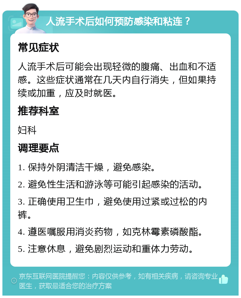 人流手术后如何预防感染和粘连？ 常见症状 人流手术后可能会出现轻微的腹痛、出血和不适感。这些症状通常在几天内自行消失，但如果持续或加重，应及时就医。 推荐科室 妇科 调理要点 1. 保持外阴清洁干燥，避免感染。 2. 避免性生活和游泳等可能引起感染的活动。 3. 正确使用卫生巾，避免使用过紧或过松的内裤。 4. 遵医嘱服用消炎药物，如克林霉素磷酸酯。 5. 注意休息，避免剧烈运动和重体力劳动。