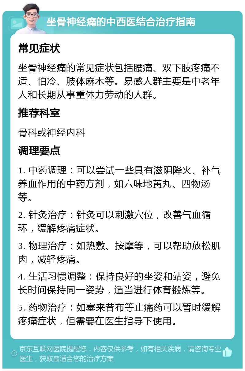 坐骨神经痛的中西医结合治疗指南 常见症状 坐骨神经痛的常见症状包括腰痛、双下肢疼痛不适、怕冷、肢体麻木等。易感人群主要是中老年人和长期从事重体力劳动的人群。 推荐科室 骨科或神经内科 调理要点 1. 中药调理：可以尝试一些具有滋阴降火、补气养血作用的中药方剂，如六味地黄丸、四物汤等。 2. 针灸治疗：针灸可以刺激穴位，改善气血循环，缓解疼痛症状。 3. 物理治疗：如热敷、按摩等，可以帮助放松肌肉，减轻疼痛。 4. 生活习惯调整：保持良好的坐姿和站姿，避免长时间保持同一姿势，适当进行体育锻炼等。 5. 药物治疗：如塞来昔布等止痛药可以暂时缓解疼痛症状，但需要在医生指导下使用。