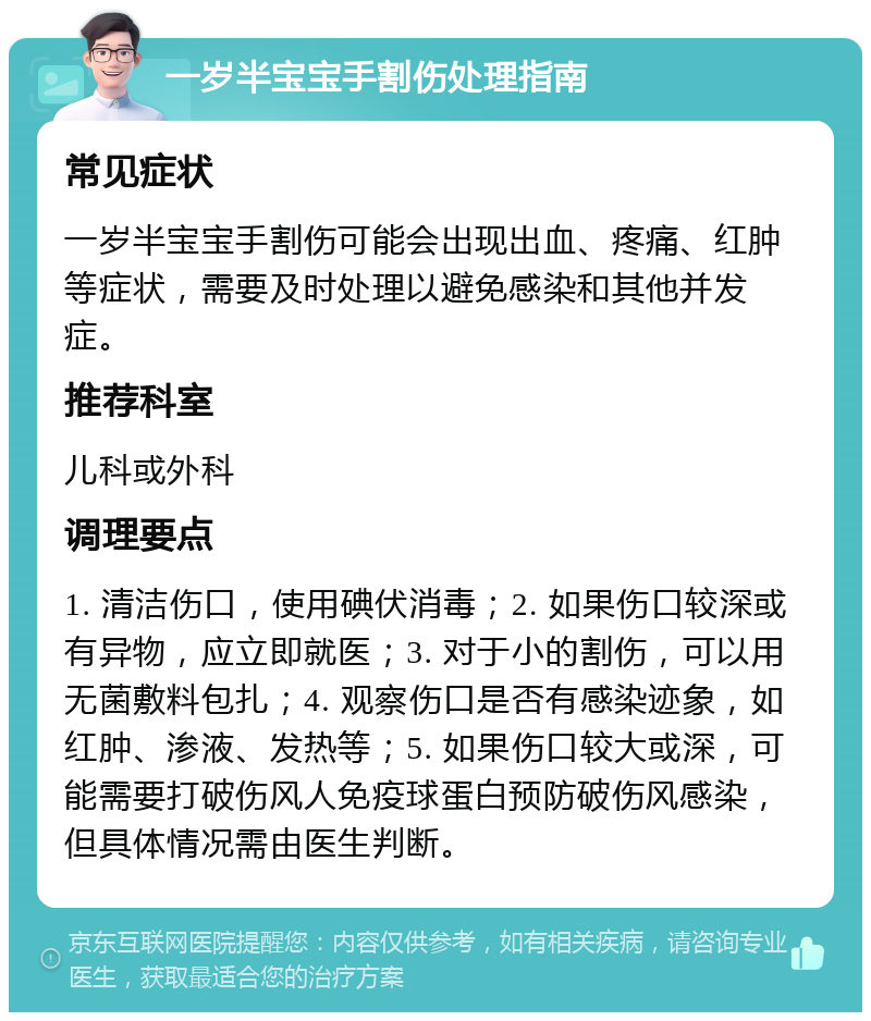 一岁半宝宝手割伤处理指南 常见症状 一岁半宝宝手割伤可能会出现出血、疼痛、红肿等症状，需要及时处理以避免感染和其他并发症。 推荐科室 儿科或外科 调理要点 1. 清洁伤口，使用碘伏消毒；2. 如果伤口较深或有异物，应立即就医；3. 对于小的割伤，可以用无菌敷料包扎；4. 观察伤口是否有感染迹象，如红肿、渗液、发热等；5. 如果伤口较大或深，可能需要打破伤风人免疫球蛋白预防破伤风感染，但具体情况需由医生判断。