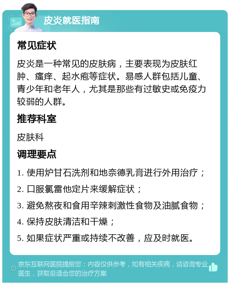 皮炎就医指南 常见症状 皮炎是一种常见的皮肤病，主要表现为皮肤红肿、瘙痒、起水疱等症状。易感人群包括儿童、青少年和老年人，尤其是那些有过敏史或免疫力较弱的人群。 推荐科室 皮肤科 调理要点 1. 使用炉甘石洗剂和地奈德乳膏进行外用治疗； 2. 口服氯雷他定片来缓解症状； 3. 避免熬夜和食用辛辣刺激性食物及油腻食物； 4. 保持皮肤清洁和干燥； 5. 如果症状严重或持续不改善，应及时就医。