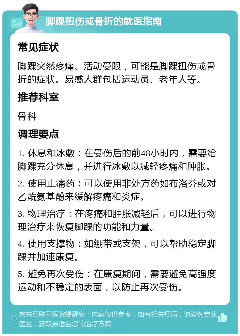 脚踝扭伤或骨折的就医指南 常见症状 脚踝突然疼痛、活动受限，可能是脚踝扭伤或骨折的症状。易感人群包括运动员、老年人等。 推荐科室 骨科 调理要点 1. 休息和冰敷：在受伤后的前48小时内，需要给脚踝充分休息，并进行冰敷以减轻疼痛和肿胀。 2. 使用止痛药：可以使用非处方药如布洛芬或对乙酰氨基酚来缓解疼痛和炎症。 3. 物理治疗：在疼痛和肿胀减轻后，可以进行物理治疗来恢复脚踝的功能和力量。 4. 使用支撑物：如绷带或支架，可以帮助稳定脚踝并加速康复。 5. 避免再次受伤：在康复期间，需要避免高强度运动和不稳定的表面，以防止再次受伤。