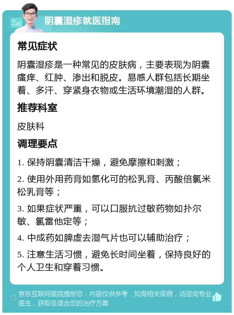 阴囊湿疹就医指南 常见症状 阴囊湿疹是一种常见的皮肤病，主要表现为阴囊瘙痒、红肿、渗出和脱皮。易感人群包括长期坐着、多汗、穿紧身衣物或生活环境潮湿的人群。 推荐科室 皮肤科 调理要点 1. 保持阴囊清洁干燥，避免摩擦和刺激； 2. 使用外用药膏如氢化可的松乳膏、丙酸倍氯米松乳膏等； 3. 如果症状严重，可以口服抗过敏药物如扑尔敏、氯雷他定等； 4. 中成药如脾虚去湿气片也可以辅助治疗； 5. 注意生活习惯，避免长时间坐着，保持良好的个人卫生和穿着习惯。