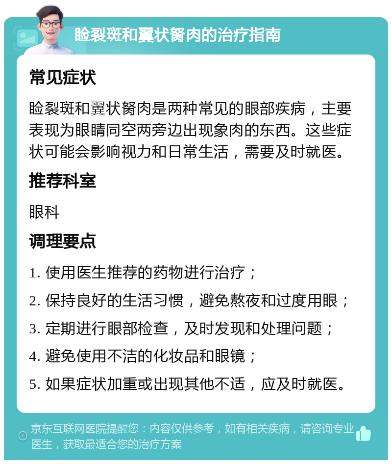 睑裂斑和翼状胬肉的治疗指南 常见症状 睑裂斑和翼状胬肉是两种常见的眼部疾病，主要表现为眼睛同空两旁边出现象肉的东西。这些症状可能会影响视力和日常生活，需要及时就医。 推荐科室 眼科 调理要点 1. 使用医生推荐的药物进行治疗； 2. 保持良好的生活习惯，避免熬夜和过度用眼； 3. 定期进行眼部检查，及时发现和处理问题； 4. 避免使用不洁的化妆品和眼镜； 5. 如果症状加重或出现其他不适，应及时就医。