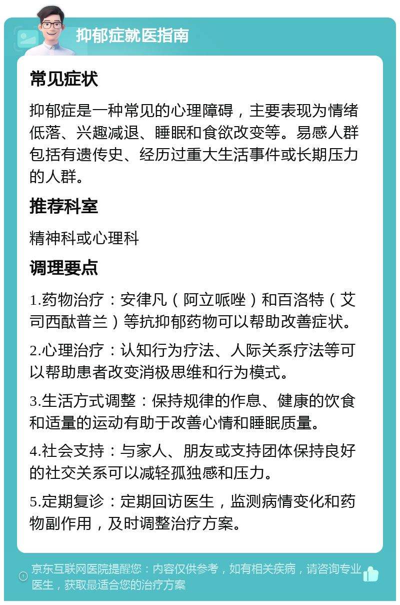 抑郁症就医指南 常见症状 抑郁症是一种常见的心理障碍，主要表现为情绪低落、兴趣减退、睡眠和食欲改变等。易感人群包括有遗传史、经历过重大生活事件或长期压力的人群。 推荐科室 精神科或心理科 调理要点 1.药物治疗：安律凡（阿立哌唑）和百洛特（艾司西酞普兰）等抗抑郁药物可以帮助改善症状。 2.心理治疗：认知行为疗法、人际关系疗法等可以帮助患者改变消极思维和行为模式。 3.生活方式调整：保持规律的作息、健康的饮食和适量的运动有助于改善心情和睡眠质量。 4.社会支持：与家人、朋友或支持团体保持良好的社交关系可以减轻孤独感和压力。 5.定期复诊：定期回访医生，监测病情变化和药物副作用，及时调整治疗方案。