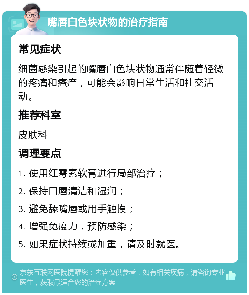 嘴唇白色块状物的治疗指南 常见症状 细菌感染引起的嘴唇白色块状物通常伴随着轻微的疼痛和瘙痒，可能会影响日常生活和社交活动。 推荐科室 皮肤科 调理要点 1. 使用红霉素软膏进行局部治疗； 2. 保持口唇清洁和湿润； 3. 避免舔嘴唇或用手触摸； 4. 增强免疫力，预防感染； 5. 如果症状持续或加重，请及时就医。