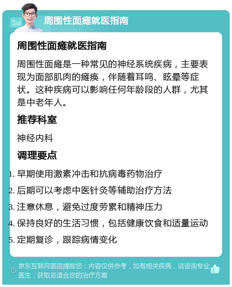 周围性面瘫就医指南 周围性面瘫就医指南 周围性面瘫是一种常见的神经系统疾病，主要表现为面部肌肉的瘫痪，伴随着耳鸣、眩晕等症状。这种疾病可以影响任何年龄段的人群，尤其是中老年人。 推荐科室 神经内科 调理要点 早期使用激素冲击和抗病毒药物治疗 后期可以考虑中医针灸等辅助治疗方法 注意休息，避免过度劳累和精神压力 保持良好的生活习惯，包括健康饮食和适量运动 定期复诊，跟踪病情变化