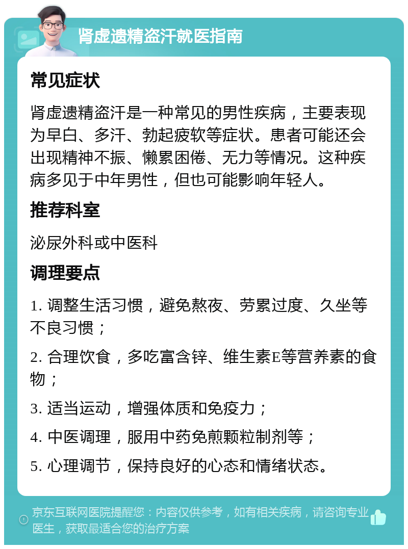 肾虚遗精盗汗就医指南 常见症状 肾虚遗精盗汗是一种常见的男性疾病，主要表现为早白、多汗、勃起疲软等症状。患者可能还会出现精神不振、懒累困倦、无力等情况。这种疾病多见于中年男性，但也可能影响年轻人。 推荐科室 泌尿外科或中医科 调理要点 1. 调整生活习惯，避免熬夜、劳累过度、久坐等不良习惯； 2. 合理饮食，多吃富含锌、维生素E等营养素的食物； 3. 适当运动，增强体质和免疫力； 4. 中医调理，服用中药免煎颗粒制剂等； 5. 心理调节，保持良好的心态和情绪状态。