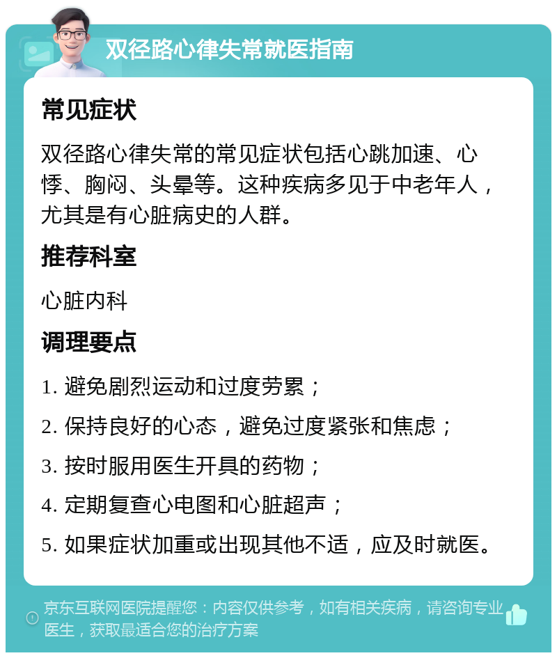 双径路心律失常就医指南 常见症状 双径路心律失常的常见症状包括心跳加速、心悸、胸闷、头晕等。这种疾病多见于中老年人，尤其是有心脏病史的人群。 推荐科室 心脏内科 调理要点 1. 避免剧烈运动和过度劳累； 2. 保持良好的心态，避免过度紧张和焦虑； 3. 按时服用医生开具的药物； 4. 定期复查心电图和心脏超声； 5. 如果症状加重或出现其他不适，应及时就医。