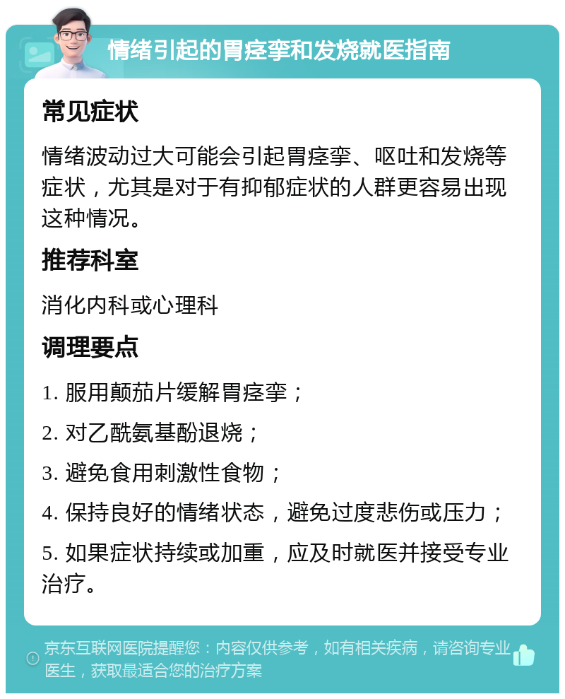 情绪引起的胃痉挛和发烧就医指南 常见症状 情绪波动过大可能会引起胃痉挛、呕吐和发烧等症状，尤其是对于有抑郁症状的人群更容易出现这种情况。 推荐科室 消化内科或心理科 调理要点 1. 服用颠茄片缓解胃痉挛； 2. 对乙酰氨基酚退烧； 3. 避免食用刺激性食物； 4. 保持良好的情绪状态，避免过度悲伤或压力； 5. 如果症状持续或加重，应及时就医并接受专业治疗。