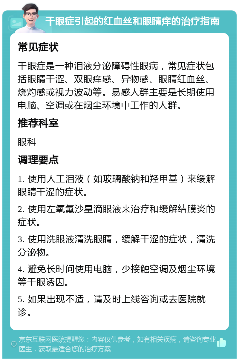 干眼症引起的红血丝和眼睛痒的治疗指南 常见症状 干眼症是一种泪液分泌障碍性眼病，常见症状包括眼睛干涩、双眼痒感、异物感、眼睛红血丝、烧灼感或视力波动等。易感人群主要是长期使用电脑、空调或在烟尘环境中工作的人群。 推荐科室 眼科 调理要点 1. 使用人工泪液（如玻璃酸钠和羟甲基）来缓解眼睛干涩的症状。 2. 使用左氧氟沙星滴眼液来治疗和缓解结膜炎的症状。 3. 使用洗眼液清洗眼睛，缓解干涩的症状，清洗分泌物。 4. 避免长时间使用电脑，少接触空调及烟尘环境等干眼诱因。 5. 如果出现不适，请及时上线咨询或去医院就诊。