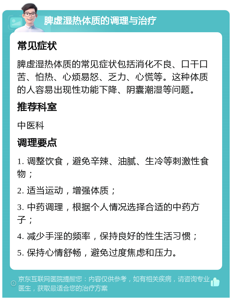 脾虚湿热体质的调理与治疗 常见症状 脾虚湿热体质的常见症状包括消化不良、口干口苦、怕热、心烦易怒、乏力、心慌等。这种体质的人容易出现性功能下降、阴囊潮湿等问题。 推荐科室 中医科 调理要点 1. 调整饮食，避免辛辣、油腻、生冷等刺激性食物； 2. 适当运动，增强体质； 3. 中药调理，根据个人情况选择合适的中药方子； 4. 减少手淫的频率，保持良好的性生活习惯； 5. 保持心情舒畅，避免过度焦虑和压力。