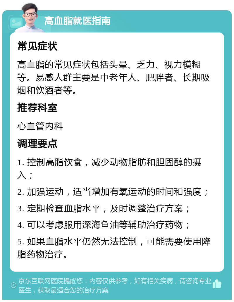 高血脂就医指南 常见症状 高血脂的常见症状包括头晕、乏力、视力模糊等。易感人群主要是中老年人、肥胖者、长期吸烟和饮酒者等。 推荐科室 心血管内科 调理要点 1. 控制高脂饮食，减少动物脂肪和胆固醇的摄入； 2. 加强运动，适当增加有氧运动的时间和强度； 3. 定期检查血脂水平，及时调整治疗方案； 4. 可以考虑服用深海鱼油等辅助治疗药物； 5. 如果血脂水平仍然无法控制，可能需要使用降脂药物治疗。