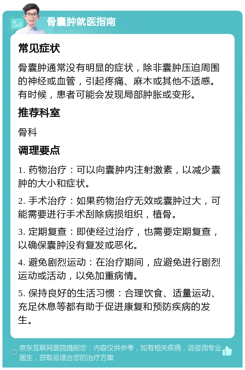 骨囊肿就医指南 常见症状 骨囊肿通常没有明显的症状，除非囊肿压迫周围的神经或血管，引起疼痛、麻木或其他不适感。有时候，患者可能会发现局部肿胀或变形。 推荐科室 骨科 调理要点 1. 药物治疗：可以向囊肿内注射激素，以减少囊肿的大小和症状。 2. 手术治疗：如果药物治疗无效或囊肿过大，可能需要进行手术刮除病损组织，植骨。 3. 定期复查：即使经过治疗，也需要定期复查，以确保囊肿没有复发或恶化。 4. 避免剧烈运动：在治疗期间，应避免进行剧烈运动或活动，以免加重病情。 5. 保持良好的生活习惯：合理饮食、适量运动、充足休息等都有助于促进康复和预防疾病的发生。