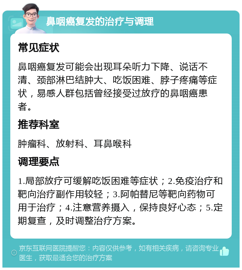 鼻咽癌复发的治疗与调理 常见症状 鼻咽癌复发可能会出现耳朵听力下降、说话不清、颈部淋巴结肿大、吃饭困难、脖子疼痛等症状，易感人群包括曾经接受过放疗的鼻咽癌患者。 推荐科室 肿瘤科、放射科、耳鼻喉科 调理要点 1.局部放疗可缓解吃饭困难等症状；2.免疫治疗和靶向治疗副作用较轻；3.阿帕替尼等靶向药物可用于治疗；4.注意营养摄入，保持良好心态；5.定期复查，及时调整治疗方案。