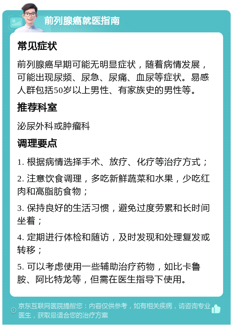 前列腺癌就医指南 常见症状 前列腺癌早期可能无明显症状，随着病情发展，可能出现尿频、尿急、尿痛、血尿等症状。易感人群包括50岁以上男性、有家族史的男性等。 推荐科室 泌尿外科或肿瘤科 调理要点 1. 根据病情选择手术、放疗、化疗等治疗方式； 2. 注意饮食调理，多吃新鲜蔬菜和水果，少吃红肉和高脂肪食物； 3. 保持良好的生活习惯，避免过度劳累和长时间坐着； 4. 定期进行体检和随访，及时发现和处理复发或转移； 5. 可以考虑使用一些辅助治疗药物，如比卡鲁胺、阿比特龙等，但需在医生指导下使用。