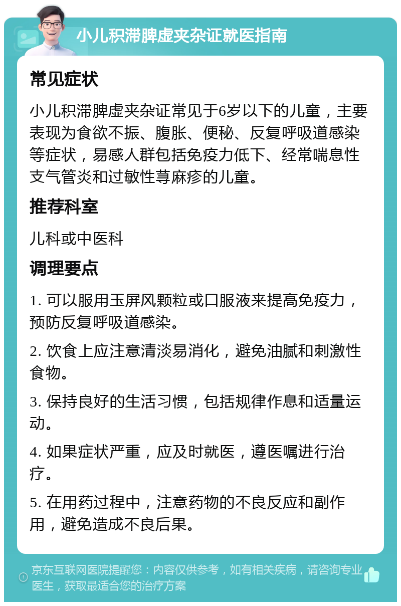 小儿积滞脾虚夹杂证就医指南 常见症状 小儿积滞脾虚夹杂证常见于6岁以下的儿童，主要表现为食欲不振、腹胀、便秘、反复呼吸道感染等症状，易感人群包括免疫力低下、经常喘息性支气管炎和过敏性荨麻疹的儿童。 推荐科室 儿科或中医科 调理要点 1. 可以服用玉屏风颗粒或口服液来提高免疫力，预防反复呼吸道感染。 2. 饮食上应注意清淡易消化，避免油腻和刺激性食物。 3. 保持良好的生活习惯，包括规律作息和适量运动。 4. 如果症状严重，应及时就医，遵医嘱进行治疗。 5. 在用药过程中，注意药物的不良反应和副作用，避免造成不良后果。