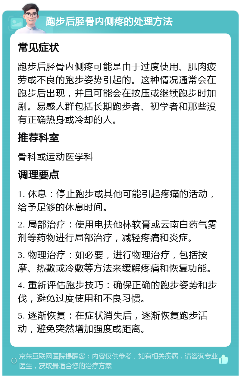 跑步后胫骨内侧疼的处理方法 常见症状 跑步后胫骨内侧疼可能是由于过度使用、肌肉疲劳或不良的跑步姿势引起的。这种情况通常会在跑步后出现，并且可能会在按压或继续跑步时加剧。易感人群包括长期跑步者、初学者和那些没有正确热身或冷却的人。 推荐科室 骨科或运动医学科 调理要点 1. 休息：停止跑步或其他可能引起疼痛的活动，给予足够的休息时间。 2. 局部治疗：使用电扶他林软膏或云南白药气雾剂等药物进行局部治疗，减轻疼痛和炎症。 3. 物理治疗：如必要，进行物理治疗，包括按摩、热敷或冷敷等方法来缓解疼痛和恢复功能。 4. 重新评估跑步技巧：确保正确的跑步姿势和步伐，避免过度使用和不良习惯。 5. 逐渐恢复：在症状消失后，逐渐恢复跑步活动，避免突然增加强度或距离。