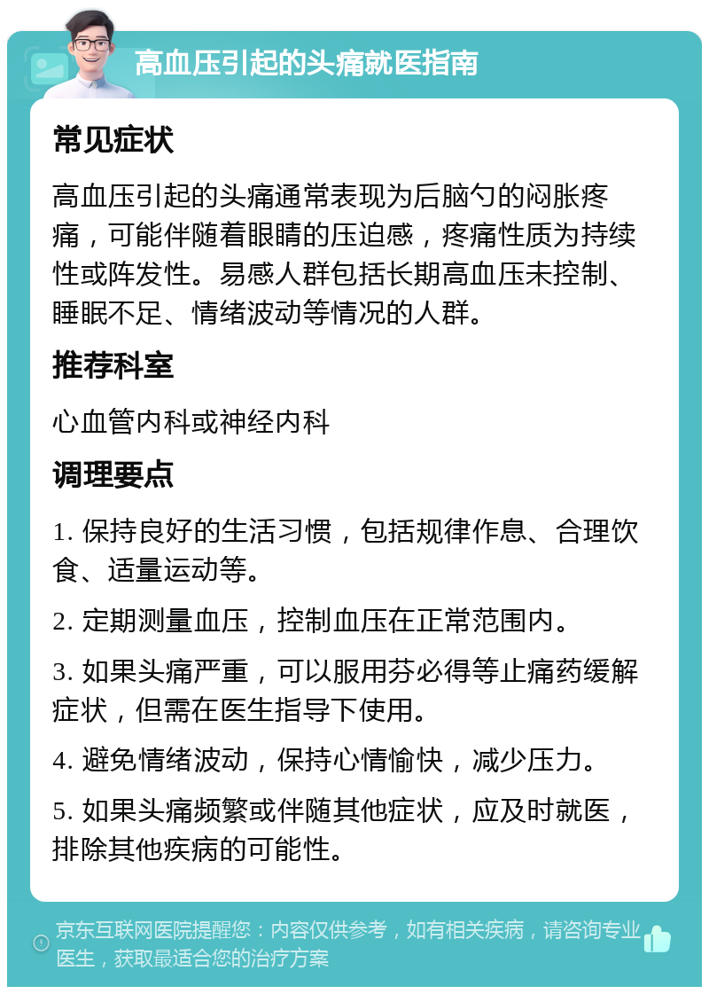 高血压引起的头痛就医指南 常见症状 高血压引起的头痛通常表现为后脑勺的闷胀疼痛，可能伴随着眼睛的压迫感，疼痛性质为持续性或阵发性。易感人群包括长期高血压未控制、睡眠不足、情绪波动等情况的人群。 推荐科室 心血管内科或神经内科 调理要点 1. 保持良好的生活习惯，包括规律作息、合理饮食、适量运动等。 2. 定期测量血压，控制血压在正常范围内。 3. 如果头痛严重，可以服用芬必得等止痛药缓解症状，但需在医生指导下使用。 4. 避免情绪波动，保持心情愉快，减少压力。 5. 如果头痛频繁或伴随其他症状，应及时就医，排除其他疾病的可能性。