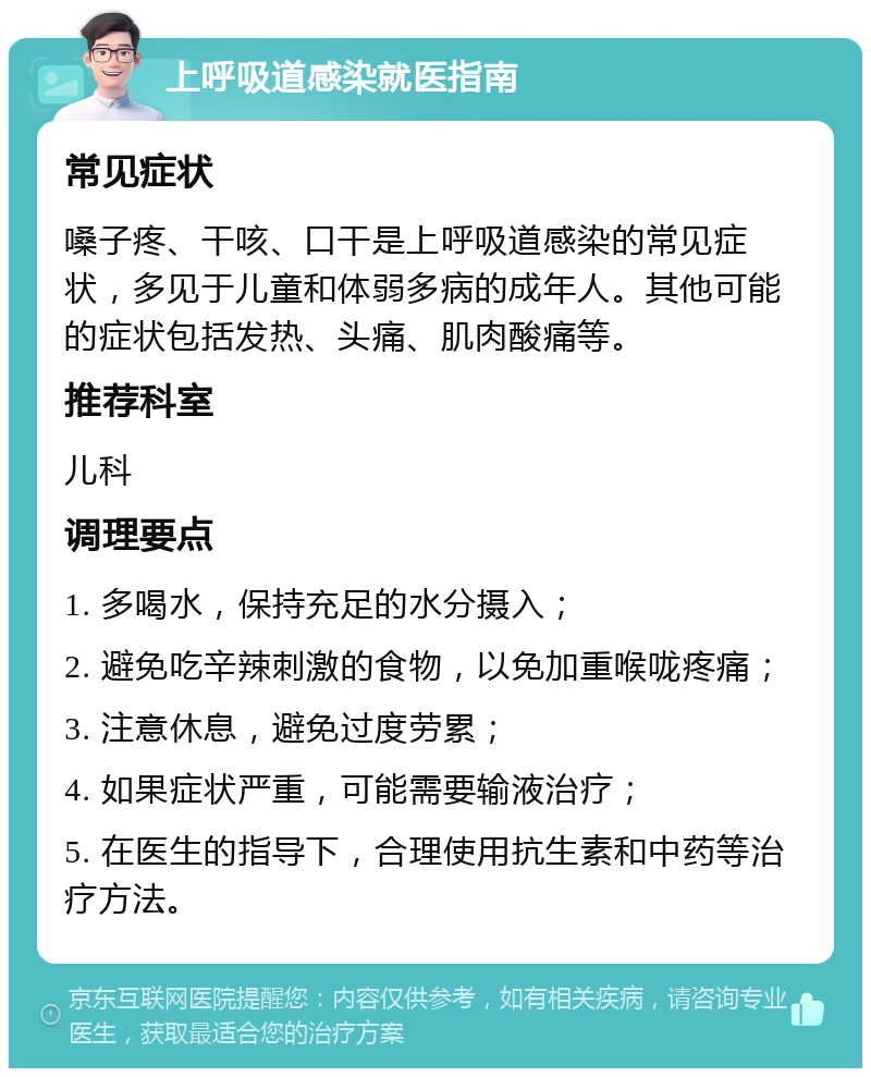 上呼吸道感染就医指南 常见症状 嗓子疼、干咳、口干是上呼吸道感染的常见症状，多见于儿童和体弱多病的成年人。其他可能的症状包括发热、头痛、肌肉酸痛等。 推荐科室 儿科 调理要点 1. 多喝水，保持充足的水分摄入； 2. 避免吃辛辣刺激的食物，以免加重喉咙疼痛； 3. 注意休息，避免过度劳累； 4. 如果症状严重，可能需要输液治疗； 5. 在医生的指导下，合理使用抗生素和中药等治疗方法。