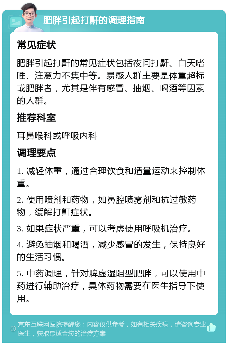 肥胖引起打鼾的调理指南 常见症状 肥胖引起打鼾的常见症状包括夜间打鼾、白天嗜睡、注意力不集中等。易感人群主要是体重超标或肥胖者，尤其是伴有感冒、抽烟、喝酒等因素的人群。 推荐科室 耳鼻喉科或呼吸内科 调理要点 1. 减轻体重，通过合理饮食和适量运动来控制体重。 2. 使用喷剂和药物，如鼻腔喷雾剂和抗过敏药物，缓解打鼾症状。 3. 如果症状严重，可以考虑使用呼吸机治疗。 4. 避免抽烟和喝酒，减少感冒的发生，保持良好的生活习惯。 5. 中药调理，针对脾虚湿阻型肥胖，可以使用中药进行辅助治疗，具体药物需要在医生指导下使用。