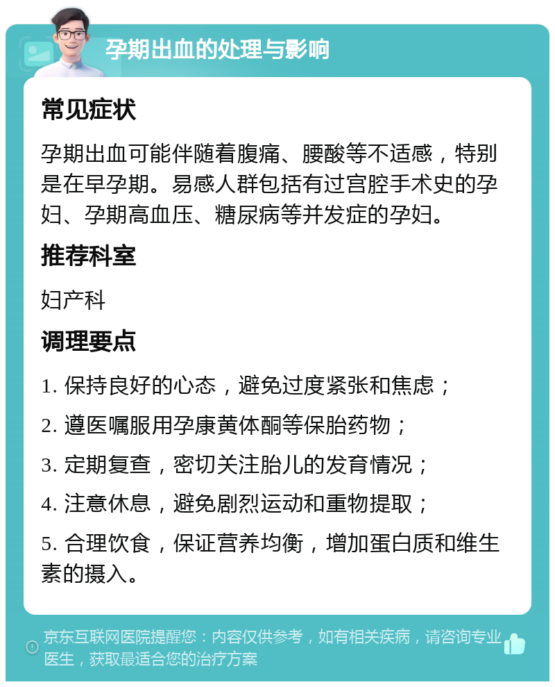 孕期出血的处理与影响 常见症状 孕期出血可能伴随着腹痛、腰酸等不适感，特别是在早孕期。易感人群包括有过宫腔手术史的孕妇、孕期高血压、糖尿病等并发症的孕妇。 推荐科室 妇产科 调理要点 1. 保持良好的心态，避免过度紧张和焦虑； 2. 遵医嘱服用孕康黄体酮等保胎药物； 3. 定期复查，密切关注胎儿的发育情况； 4. 注意休息，避免剧烈运动和重物提取； 5. 合理饮食，保证营养均衡，增加蛋白质和维生素的摄入。