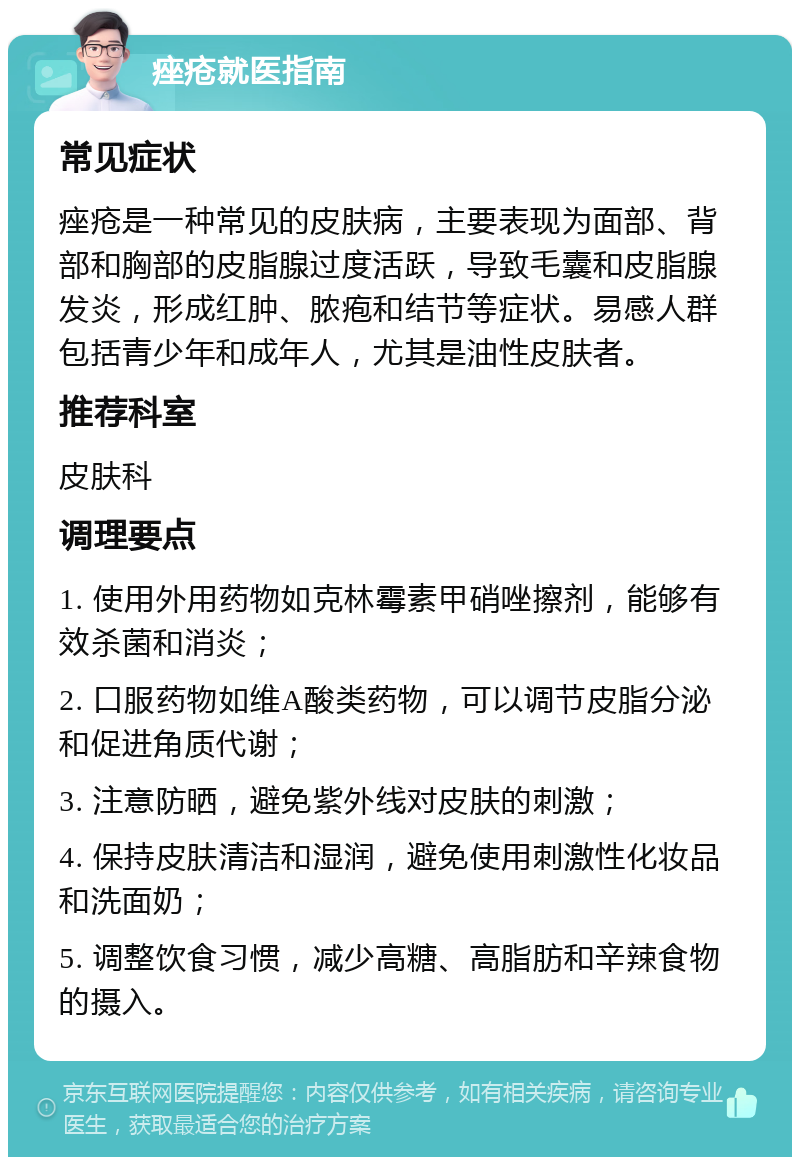 痤疮就医指南 常见症状 痤疮是一种常见的皮肤病，主要表现为面部、背部和胸部的皮脂腺过度活跃，导致毛囊和皮脂腺发炎，形成红肿、脓疱和结节等症状。易感人群包括青少年和成年人，尤其是油性皮肤者。 推荐科室 皮肤科 调理要点 1. 使用外用药物如克林霉素甲硝唑擦剂，能够有效杀菌和消炎； 2. 口服药物如维A酸类药物，可以调节皮脂分泌和促进角质代谢； 3. 注意防晒，避免紫外线对皮肤的刺激； 4. 保持皮肤清洁和湿润，避免使用刺激性化妆品和洗面奶； 5. 调整饮食习惯，减少高糖、高脂肪和辛辣食物的摄入。