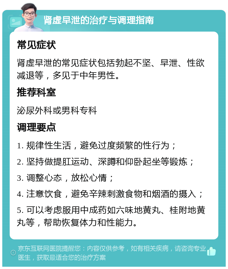 肾虚早泄的治疗与调理指南 常见症状 肾虚早泄的常见症状包括勃起不坚、早泄、性欲减退等，多见于中年男性。 推荐科室 泌尿外科或男科专科 调理要点 1. 规律性生活，避免过度频繁的性行为； 2. 坚持做提肛运动、深蹲和仰卧起坐等锻炼； 3. 调整心态，放松心情； 4. 注意饮食，避免辛辣刺激食物和烟酒的摄入； 5. 可以考虑服用中成药如六味地黄丸、桂附地黄丸等，帮助恢复体力和性能力。