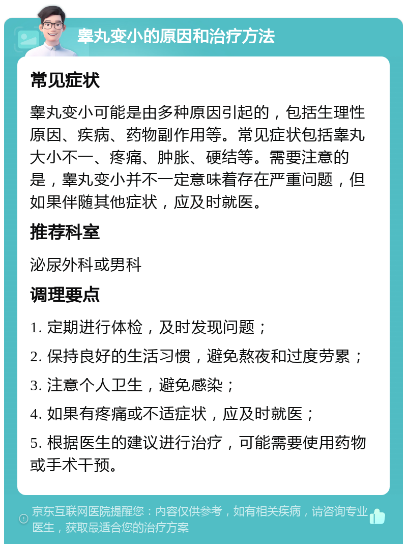 睾丸变小的原因和治疗方法 常见症状 睾丸变小可能是由多种原因引起的，包括生理性原因、疾病、药物副作用等。常见症状包括睾丸大小不一、疼痛、肿胀、硬结等。需要注意的是，睾丸变小并不一定意味着存在严重问题，但如果伴随其他症状，应及时就医。 推荐科室 泌尿外科或男科 调理要点 1. 定期进行体检，及时发现问题； 2. 保持良好的生活习惯，避免熬夜和过度劳累； 3. 注意个人卫生，避免感染； 4. 如果有疼痛或不适症状，应及时就医； 5. 根据医生的建议进行治疗，可能需要使用药物或手术干预。