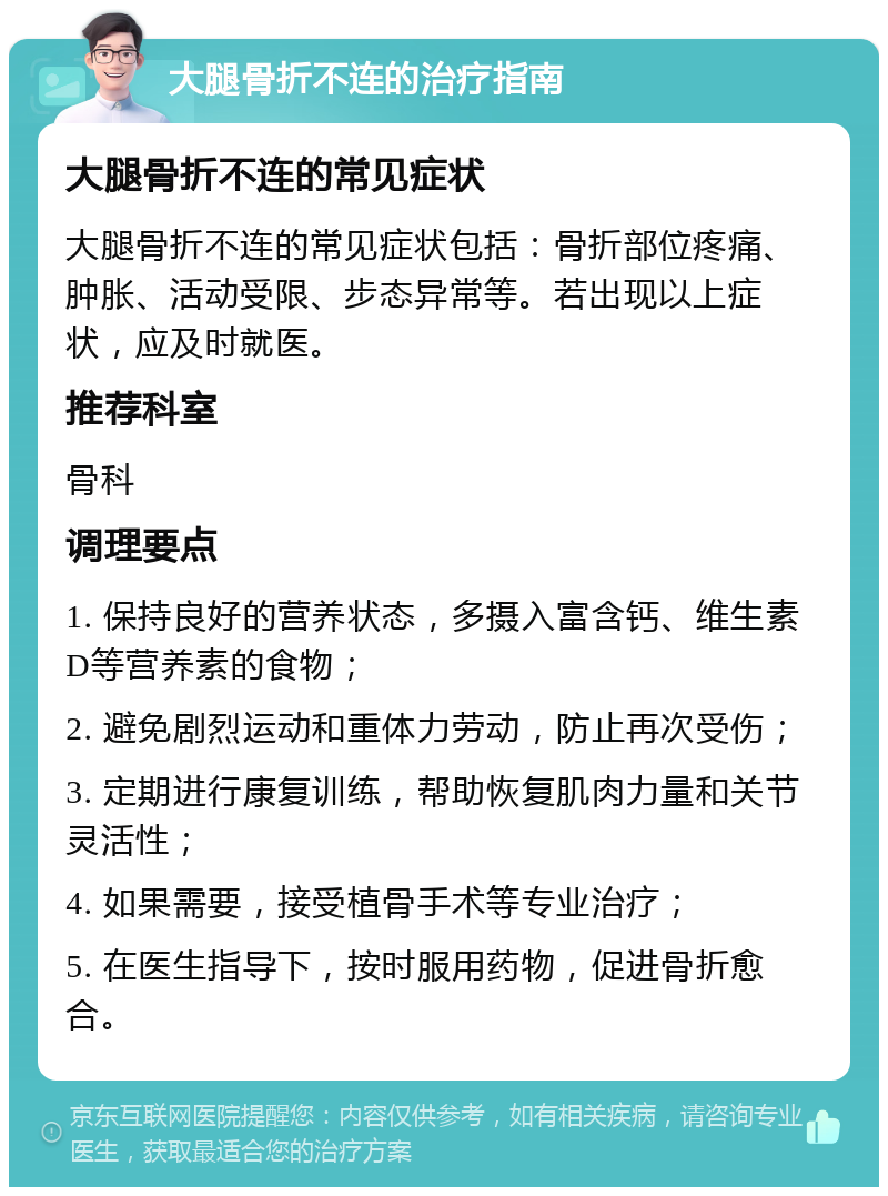 大腿骨折不连的治疗指南 大腿骨折不连的常见症状 大腿骨折不连的常见症状包括：骨折部位疼痛、肿胀、活动受限、步态异常等。若出现以上症状，应及时就医。 推荐科室 骨科 调理要点 1. 保持良好的营养状态，多摄入富含钙、维生素D等营养素的食物； 2. 避免剧烈运动和重体力劳动，防止再次受伤； 3. 定期进行康复训练，帮助恢复肌肉力量和关节灵活性； 4. 如果需要，接受植骨手术等专业治疗； 5. 在医生指导下，按时服用药物，促进骨折愈合。